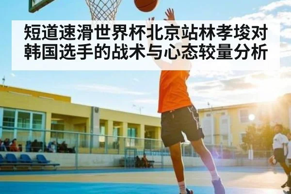 短道速滑世界杯北京站林孝埈对韩国选手的战术与心态较量分析
