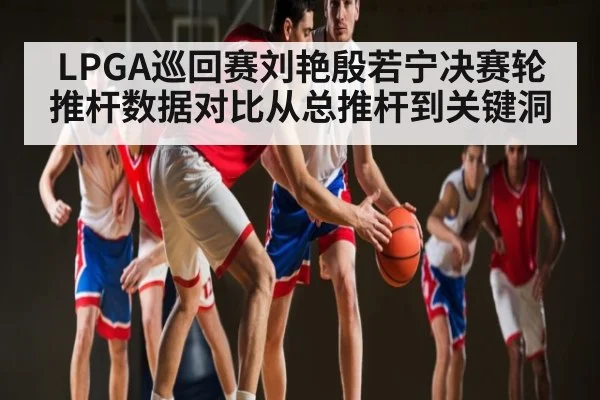 LPGA巡回赛刘艳殷若宁决赛轮推杆数据对比从总推杆到关键洞